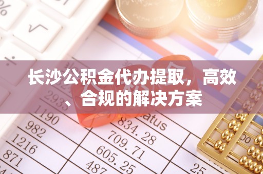 南木林长沙公积金代办提取，高效、合规的解决方案