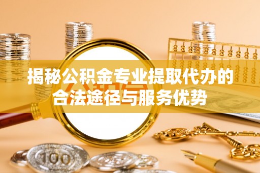 南木林揭秘公积金专业提取代办的合法途径与服务优势