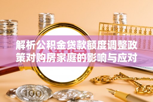 南木林解析公积金贷款额度调整政策对购房家庭的影响与应对策略