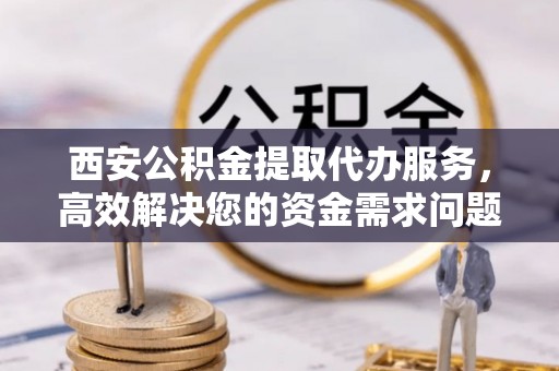 南木林西安公积金提取代办服务，高效解决您的资金需求问题