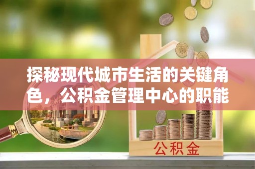 南木林探秘现代城市生活的关键角色，公积金管理中心的职能与影响